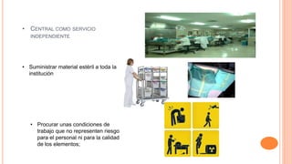 • CENTRAL COMO SERVICIO
INDEPENDIENTE
• Suministrar material estéril a toda la
institución
• Procurar unas condiciones de
trabajo que no representen riesgo
para el personal ni para la calidad
de los elementos;
 
