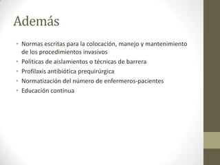 Además
• Normas escritas para la colocación, manejo y mantenimiento
  de los procedimientos invasivos
• Políticas de aislamientos o técnicas de barrera
• Profilaxis antibiótica prequirúrgica
• Normatización del número de enfermeros-pacientes
• Educación continua
 
