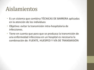 Aislamientos
• Es un sistema que combina TÉCNICAS DE BARRERA aplicadas
  en la atención de los individuos
• Objetivo: evitar la transmisión intra-hospitalaria de
  infecciones.
• Tiene en cuenta que para que se produzca la transmisión de
  una enfermedad infecciosa en un hospital es necesaria la
  combinación de: FUENTE, HUESPED Y VÍA DE TRANSMISIÓN
 
