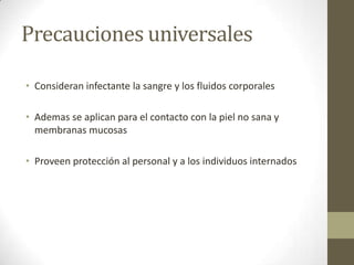 Precauciones universales

• Consideran infectante la sangre y los fluidos corporales

• Ademas se aplican para el contacto con la piel no sana y
  membranas mucosas

• Proveen protección al personal y a los individuos internados
 
