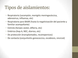 Tipos de aislamientos:
• Respiratorio (sarampión, menigitis meningocóccica,
  adenovirus, influenza, etc)
• Respiratorio para BAAR (hasta la negativización del paciente y
  familiar acompañante)
• Estricto (herpes zoster, difteria, etc)
• Entérico (hep A, NEC, diarrea, etc)
• De protección (transplantados, neutropenicos)
• De contacto (conjuntivitis gonococcica, escabiosis, sincicial)
 