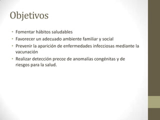 Objetivos
• Fomentar hábitos saludables
• Favorecer un adecuado ambiente familiar y social
• Prevenir la aparición de enfermedades infecciosas mediante la
  vacunación
• Realizar detección precoz de anomalías congénitas y de
  riesgos para la salud.
 