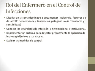 Rol del Enfermero en el Control de
 Infecciones
• Diseñar un sistema destinado a documentar (incidencia, factores de
  desarrollo de infecciones, tendencias, patógenos más frecuentes y
  sensibilidad)
• Conocer los estándares de infección, a nivel nacional e institucional.
• Implementar un sistema para detectar precozmente la aparición de
  brotes epidémicos y sus causas.
• Evaluar las medidas de control
 
