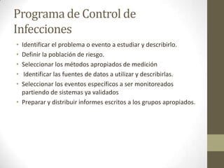Programa de Control de
Infecciones
• Identificar el problema o evento a estudiar y describirlo.
• Definir la población de riesgo.
• Seleccionar los métodos apropiados de medición
•  Identificar las fuentes de datos a utilizar y describirlas.
• Seleccionar los eventos específicos a ser monitoreados
  partiendo de sistemas ya validados
• Preparar y distribuir informes escritos a los grupos apropiados.
 