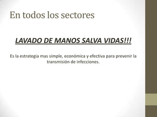 En todos los sectores

  LAVADO DE MANOS SALVA VIDAS!!!
Es la estrategia mas simple, económica y efectiva para prevenir la
                   transmisión de infecciones.
 