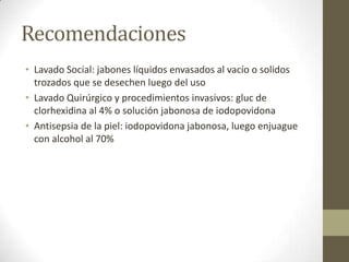 Recomendaciones
• Lavado Social: jabones líquidos envasados al vacío o solidos
  trozados que se desechen luego del uso
• Lavado Quirúrgico y procedimientos invasivos: gluc de
  clorhexidina al 4% o solución jabonosa de iodopovidona
• Antisepsia de la piel: iodopovidona jabonosa, luego enjuague
  con alcohol al 70%
 