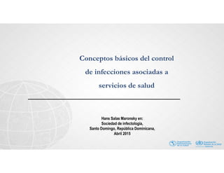 Conceptos básicos del control
de infecciones asociadas a
servicios de salud
Hans Salas Maronsky en:
Sociedad de infectología,
Santo Domingo, República Dominicana,
Abril 2015
 