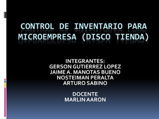 CONTROL DE INVENTARIO PARA
MICROEMPRESA (DISCO TIENDA)

           INTEGRANTES:
      GERSON GUTIERREZ LOPEZ
      JAIME A. MANOTAS BUENO
        NOSTEIMAN PERALTA
          ARTURO SABINO
            DOCENTE
          MARLIN AARON
 
