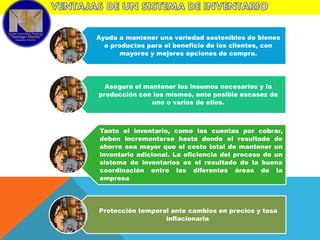 Ayuda a mantener una variedad sostenibles de bienes
o productos para el beneficio de los clientes, con
mayores y mejores opciones de compra.

Asegura el mantener los insumos necesarios y la
producción con los mismos, ante posible escasez de
uno o varios de ellos.

Tanto el inventario, como las cuentas por cobrar,
deben incrementarse hasta donde el resultado de
ahorro sea mayor que el costo total de mantener un
inventario adicional. La eficiencia del proceso de un
sistema de inventarios es el resultado de la buena
coordinación entre las diferentes áreas de la
empresa

Protección temporal ante cambios en precios y tasa
inflacionaria.

 