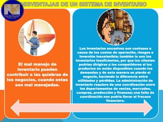 El mal manejo de
inventario pueden
contribuir a las quiebras de
los negocios, cuando estas
son mal manejadas.

Los inventarios excesivos son costosos a
causa de los costos de operación, riesgos e
inversión insostenible; también lo son los
inventarios insuficientes, por que los clientes
podrían dirigirse a los competidores si los
productos no están disponibles cuando los
demandan y de esta manera se pierde el
negocio, haciendo la diferencia entre
utilidades y pérdidas. La administración de
inventario requiere de una coordinación entre
los departamentos de ventas, mercadeo,
compras, producción y finanzas; una falta de
coordinación nos podría llevar al fracaso
financiero.

 