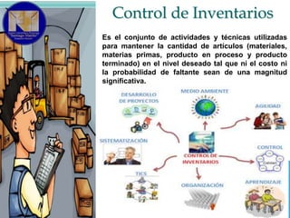 Control de Inventarios
Es el conjunto de actividades y técnicas utilizadas
para mantener la cantidad de artículos (materiales,
materias primas, producto en proceso y producto
terminado) en el nivel deseado tal que ni el costo ni
la probabilidad de faltante sean de una magnitud
significativa.

 