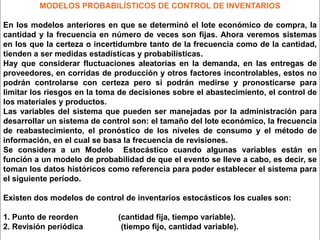 MODELOS PROBABILÍSTICOS DE CONTROL DE INVENTARIOS
En los modelos anteriores en que se determinó el lote económico de compra, la
cantidad y la frecuencia en número de veces son fijas. Ahora veremos sistemas
en los que la certeza o incertidumbre tanto de la frecuencia como de la cantidad,
tienden a ser medidas estadísticas y probabilísticas.
Hay que considerar fluctuaciones aleatorias en la demanda, en las entregas de
proveedores, en corridas de producción y otros factores incontrolables, estos no
podrán controlarse con certeza pero si podrán medirse y pronosticarse para
limitar los riesgos en la toma de decisiones sobre el abastecimiento, el control de
los materiales y productos.
Las variables del sistema que pueden ser manejadas por la administración para
desarrollar un sistema de control son: el tamaño del lote económico, la frecuencia
de reabastecimiento, el pronóstico de los niveles de consumo y el método de
información, en el cual se basa la frecuencia de revisiones.
Se considera a un Modelo Estocástico cuando algunas variables están en
función a un modelo de probabilidad de que el evento se lleve a cabo, es decir, se
toman los datos históricos como referencia para poder establecer el sistema para
el siguiente período.
Existen dos modelos de control de inventarios estocásticos los cuales son:
1. Punto de reorden
2. Revisión periódica

(cantidad fija, tiempo variable).
(tiempo fijo, cantidad variable).

 