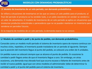 MODELOS CON DEMANDAS PROBABILÍSTICAS
 Modelo de inventarios de un solo periodo, con demanda probabilística.
Se refiere a situaciones de inventarios en los que se coloca un solo pedido para el producto; al
final del periodo el producto se ha vendido todo, o un saldo excedente sin vender se venderá a
un valor de salvamento. El modelo de inventarios de un solo periodo se aplica en situaciones que
involucran productos estaciónales o perecederos que no se pueden mantener en inventario para
venderse en periodos futuros.
En la mayoría de modelos de un solo periodo, la demanda exacta no se conoce.
 Modelo de cantidad a pedir y de punto de pedido, con demanda probabilística.
Conocido como un modelo multi-periodo el sistema de inventario opera de manera continua con
muchos ciclos, repetidos; el inventario puede trasladarse de un periodo al siguiente. Siempre
que la posición del inventario llegue al punto del pedido, se colocará una orden de X unidades.
Un pedido nuevo se colocará siempre que se alcance el punto de pedido. En ocasiones la
cantidad a pedir llegara antes de que el inventario llegue a cero. Sin embargo, en otras
ocasiones, una demanda mas elevada hará que ocurra escasez o faltante de inventario antes de
recibir el nuevo pedido. Igual que con otros modelos el administrador debe de determinar la
cantidad a pedir y el punto del pedido para el sistema de inventario.

 