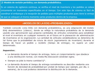  Modelo de revisión periódica, con demanda probabilística.
Es un sistema de vigilancia continua, se verifica el nivel de inventario y los pedidos se coloca
únicamente en momentos especificados en el tiempo. Con este tipo de sistema es fácil de
coordinar el embarque y la recepción de pedidos para múltiples productos pues tiene la ventaja
de que se coloquen al mismo momento varios productos dentro de la empresa.
«MODELOS DE LA EOQ «PROBABILIZADO»

 