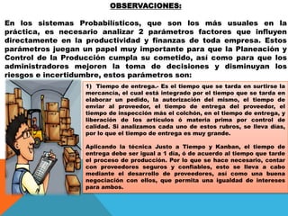 OBSERVACIONES:

En los sistemas Probabilísticos, que son los más usuales en la
práctica, es necesario analizar 2 parámetros factores que influyen
directamente en la productividad y finanzas de toda empresa. Estos
parámetros juegan un papel muy importante para que la Planeación y
Control de la Producción cumpla su cometido, así como para que los
administradores mejoren la toma de decisiones y disminuyan los
riesgos e incertidumbre, estos parámetros son:
1) Tiempo de entrega.- Es el tiempo que se tarda en surtirse la
mercancía, el cual está integrado por el tiempo que se tarda en
elaborar un pedido, la autorización del mismo, el tiempo de
enviar al proveedor, el tiempo de entrega del proveedor, el
tiempo de inspección más el colchón, en el tiempo de entrega, y
liberación de los artículos ó materia prima por control de
calidad. Si analizamos cada uno de estos rubros, se lleva días,
por lo que el tiempo de entrega es muy grande.
Aplicando la técnica Justo a Tiempo y Kanban, el tiempo de
entrega debe ser igual a 1 día, ó de acuerdo al tiempo que tarde
el proceso de producción. Por lo que se hace necesario, contar
con proveedores seguros y confiables, esto se lleva a cabo
mediante el desarrollo de proveedores, así como una buena
negociación con ellos, que permita una igualdad de intereses
para ambos.

 