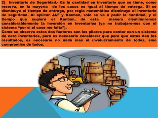 2) Inventario de Seguridad.- Es la cantidad en inventario que se tiene, como
reserva, en la mayoría de los casos es igual al tiempo de entrega. Si se
disminuye el tiempo de entrega, por regla matemática disminuye el inventario
de seguridad. Al aplicar JAT y Kanban, sólo se va a pedir la cantidad, y el
tiempo que sugiere el Kanban, de esta
manera disminuiremos
considerablemente la inversión en inventarios (ya no trabajaremos con el
sistema “por si al caso me falta”).
Como se observa estos dos factores son los pilares para contar con un sistema
de cero inventarios, pero es necesario considerar que para que estos den los
resultados, es necesario no nada mas el involucramiento de todos, sino
compromiso de todos.

 