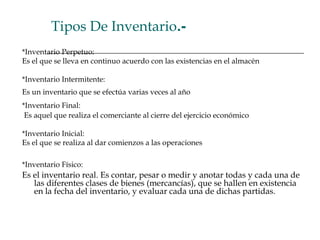 Tipos De Inventario.-
*Inventario Perpetuo:
Es el que se lleva en continuo acuerdo con las existencias en el almacén
*Inventario Intermitente:
Es un inventario que se efectúa varias veces al año
*Inventario Final:
Es aquel que realiza el comerciante al cierre del ejercicio económico
*Inventario Inicial:
Es el que se realiza al dar comienzos a las operaciones
*Inventario Físico:
Es el inventario real. Es contar, pesar o medir y anotar todas y cada una de
las diferentes clases de bienes (mercancías), que se hallen en existencia
en la fecha del inventario, y evaluar cada una de dichas partidas.
 