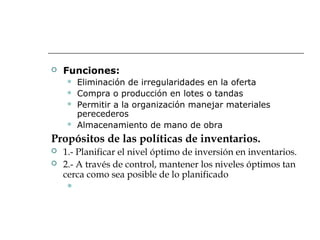  Funciones:
 Eliminación de irregularidades en la oferta
 Compra o producción en lotes o tandas
 Permitir a la organización manejar materiales
perecederos
 Almacenamiento de mano de obra
Propósitos de las políticas de inventarios.
 1.- Planificar el nivel óptimo de inversión en inventarios.
 2.- A través de control, mantener los niveles óptimos tan
cerca como sea posible de lo planificado

 