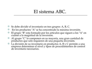 El sistema ABC.
 Se debe dividir el inventario en tres grupos: A, B, C.
 En los productos "A" se ha concentrado la máxima inversión.
 El grupo "B" esta formado por los artículos que siguen a los "A" en
cuanto a la magnitud de la inversión.
 Al grupo "C" lo componen en su mayoría, una gran cantidad de
productos que solo requieren de una pequeña inversión.
 La división de su inventario en productos A, B y C permite a una
empresa determinar el nivel y tipos de procedimientos de control
de inventario necesarios.
 