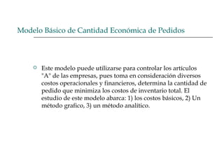 Modelo Básico de Cantidad Económica de Pedidos
 Este modelo puede utilizarse para controlar los artículos
"A" de las empresas, pues toma en consideración diversos
costos operacionales y financieros, determina la cantidad de
pedido que minimiza los costos de inventario total. El
estudio de este modelo abarca: 1) los costos básicos, 2) Un
método grafico, 3) un método analítico.
 