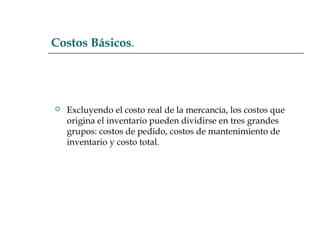 Costos Básicos.
 Excluyendo el costo real de la mercancía, los costos que
origina el inventario pueden dividirse en tres grandes
grupos: costos de pedido, costos de mantenimiento de
inventario y costo total.
 