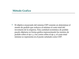 Método Grafico
 El objetivo enunciado del sistema CEP consiste en determinar el
monto de pedido que reduzca al mínimo el costo total del
inventario de la empresa. Esta cantidad económica de pedido
puede objetarse en forma gráfica representando los montos de
pedido sobre el eje x, y los costos sobre el eje y, el costo total
mínimo se representa en el punto señalado como CEP.
 