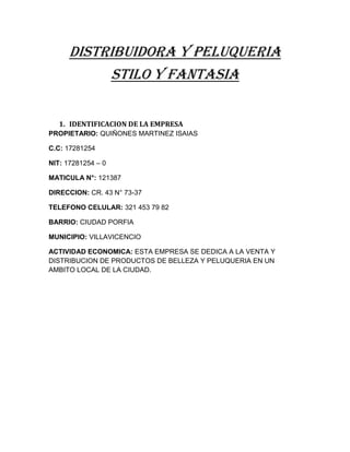 DISTRIBUIDORA Y PELUQUERIA
           STILO Y FANTASIA


   1. IDENTIFICACION DE LA EMPRESA
PROPIETARIO: QUIÑONES MARTINEZ ISAIAS

C.C: 17281254

NIT: 17281254 – 0

MATICULA N°: 121387

DIRECCION: CR. 43 N° 73-37

TELEFONO CELULAR: 321 453 79 82

BARRIO: CIUDAD PORFIA

MUNICIPIO: VILLAVICENCIO

ACTIVIDAD ECONOMICA: ESTA EMPRESA SE DEDICA A LA VENTA Y
DISTRIBUCION DE PRODUCTOS DE BELLEZA Y PELUQUERIA EN UN
AMBITO LOCAL DE LA CIUDAD.
 