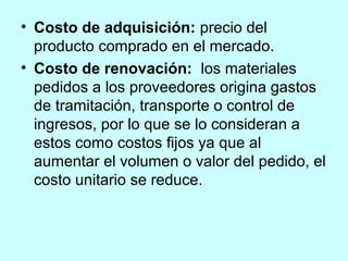• Costo de adquisición: precio del
  producto comprado en el mercado.
• Costo de renovación: los materiales
  pedidos a los proveedores origina gastos
  de tramitación, transporte o control de
  ingresos, por lo que se lo consideran a
  estos como costos fijos ya que al
  aumentar el volumen o valor del pedido, el
  costo unitario se reduce.
 