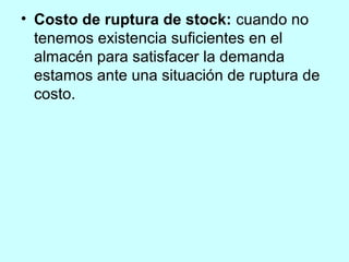 • Costo de ruptura de stock: cuando no
  tenemos existencia suficientes en el
  almacén para satisfacer la demanda
  estamos ante una situación de ruptura de
  costo.
 