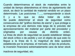 Cuando determinamos el stock de materiales entre la
unidad de tiempo obtendremos el ritmo de agotamiento del
stock, es decir la cantidad de material vendido en un plazo
determinado. Las posiciones T1 o T2 corresponderán a stock
0 y a lo que se debe tratar de evitar.
Se puede determinar el stock de seguridad como
consecuencia del “gráfico dientes de sierra” y que protege a
la empresa de una demora más larga de lo previsto del
aprovisionamiento del material por parte del proveedor y
originados      por     causas     de      distinto   orden.
La línea de stock de seguridad se puede establecer debajo
del stock crítico o de pedido y con el objeto de que este no
llegue a la línea de 0. la magnitud de ésta quedará
establecida por la empresa, el mercado, el tipo de producto,
la inversión financiera extremadamente cara de tener stock
inactivos de seguridad, etc.
 