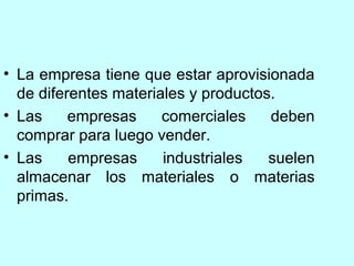 • La empresa tiene que estar aprovisionada
  de diferentes materiales y productos.
• Las     empresas     comerciales    deben
  comprar para luego vender.
• Las     empresas     industriales   suelen
  almacenar los materiales o materias
  primas.
 