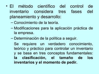 • El método científico del control de
  inventario considera tres fases del
  planeamiento y desarrollo:
  – Conocimiento de la teoría.
  – Modificaciones para la aplicación práctica de
    la empresa.
  – Determinación de la política a seguir.
    Se requiere un verdadero conocimiento,
    teórico y práctico para controlar un inventario
    y se basa en tres conceptos fundamentales:
    la clasificación, el tamaño de los
    inventarios y el momento de pedir.
 