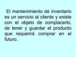 El mantenimiento de inventario
es un servicio al cliente y existe
con el objeto de complacerlo,
de tener y guardar el producto
que requerirá comprar en el
futuro.
 