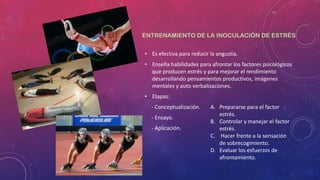 ENTRENAMIENTO DE LA INOCULACIÓN DE ESTRÉS
• Es efectiva para reducir la angustia.
• Enseña habilidades para afrontar los factores psicológicos
que producen estrés y para mejorar el rendimiento
desarrollando pensamientos productivos, imágenes
mentales y auto verbalizaciones.
• Etapas:
- Conceptualización.
- Ensayo.

- Aplicación.

A. Prepararse para el factor
estrés.
B. Controlar y manejar el factor
estrés.
C. Hacer frente a la sensación
de sobrecogimiento.
D. Evaluar los esfuerzos de
afrontamiento.

 