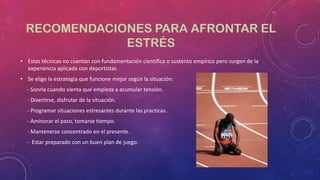 RECOMENDACIONES PARA AFRONTAR EL
ESTRÉS
• Estas técnicas no cuentan con fundamentación científica o sustento empírico pero surgen de la
experiencia aplicada con deportistas.
• Se elige la estrategia que funcione mejor según la situación:
- Sonría cuando sienta que empieza a acumular tensión.
- Divertirse, disfrutar de la situación.

- Programar situaciones estresantes durante las practicas.
- Aminorar el paso, tomarse tiempo.
- Mantenerse concentrado en el presente.
- Estar preparado con un buen plan de juego.

 