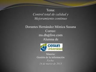 Tema:
    Control total de calidad y
     Mejoramiento continuo

Dorantes Hernández Mónica Susana
             Correo:
         ms.dh@live.com
           Alumna de



               Materia:
       Gestión de la información
                Fecha:
         14 de marzo de 2013
 