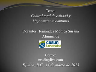 Tema:
     Control total de calidad y
      Mejoramiento continuo

Dorantes Hernández Mónica Susana
           Alumna de



             Correo:
         ms.dh@live.com
Tijuana, B.C., 14 de marzo de 2013
 