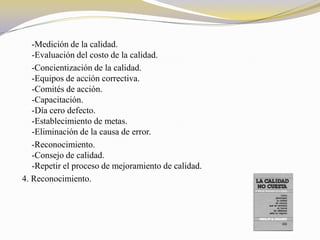 -Medición de la calidad.
   -Evaluación del costo de la calidad.
   -Concientización de la calidad.
   -Equipos de acción correctiva.
   -Comités de acción.
   -Capacitación.
   -Día cero defecto.
   -Establecimiento de metas.
   -Eliminación de la causa de error.
   -Reconocimiento.
   -Consejo de calidad.
   -Repetir el proceso de mejoramiento de calidad.
4. Reconocimiento.
 