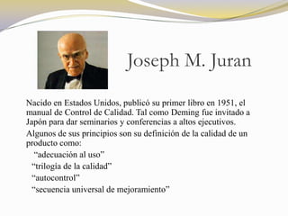 Joseph M. Juran
Nacido en Estados Unidos, publicó su primer libro en 1951, el
manual de Control de Calidad. Tal como Deming fue invitado a
Japón para dar seminarios y conferencias a altos ejecutivos.
Algunos de sus principios son su definición de la calidad de un
producto como:
   “adecuación al uso”
  “trilogía de la calidad”
  “autocontrol”
  “secuencia universal de mejoramiento”
 