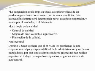 La adecuación al uso implica todas las características de un
producto que el usuario reconoce que lo van a beneficiar. Esta
adecuación siempre será determinada por el usuario o comprador, y
nunca por el vendedor, o el fabricante.
La trilogía de la calidad
  • Control de calidad.
  • Mejora de nivel o cambio significativo.
  • Planeación de la calidad.
Autocontrol
Deming y Juran sostiene que el 85 % de los problemas de una
empresa son culpa y responsabilidad de la administración y no de sus
trabajadores, por que son lo administradores quienes no han podido
organizar el trabajo para que los empleados tengan un sistema de
autocontrol.
 