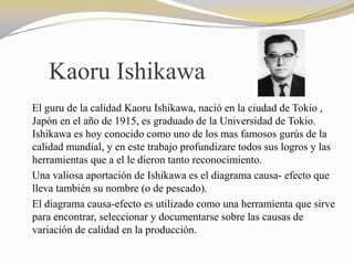 Kaoru Ishikawa
El guru de la calidad Kaoru Ishikawa, nació en la ciudad de Tokio ,
Japón en el año de 1915, es graduado de la Universidad de Tokio.
Ishikawa es hoy conocido como uno de los mas famosos gurús de la
calidad mundial, y en este trabajo profundizare todos sus logros y las
herramientas que a el le dieron tanto reconocimiento.
Una valiosa aportación de Ishikawa es el diagrama causa- efecto que
lleva también su nombre (o de pescado).
El diagrama causa-efecto es utilizado como una herramienta que sirve
para encontrar, seleccionar y documentarse sobre las causas de
variación de calidad en la producción.
 
