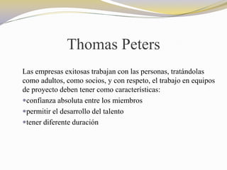 Thomas Peters
Las empresas exitosas trabajan con las personas, tratándolas
como adultos, como socios, y con respeto, el trabajo en equipos
de proyecto deben tener como características:
confianza absoluta entre los miembros
permitir el desarrollo del talento
tener diferente duración
 