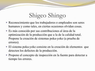 Shigeo Shingo
 Reconocimiento que los trabajadores o empleados son seres
  humanos y como tales, en ciertas ocasiones olvidan cosas.
 Es más conocido por sus contribuciones al área de la
  optimización de la producción que a la de la calidad total.
  Propone la creación de sistemas poka-yoke (a prueba de
  errores).
 El sistema poka-yoke consiste en la creación de elementos que
  detecten los defectos de la producción.
 Propone el concepto de inspección en la fuente para detectar a
  tiempo los errores.
 