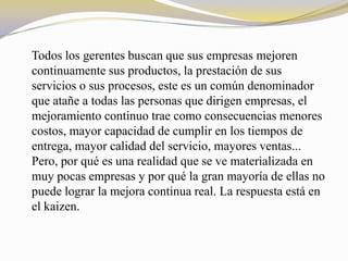 Todos los gerentes buscan que sus empresas mejoren
continuamente sus productos, la prestación de sus
servicios o sus procesos, este es un común denominador
que atañe a todas las personas que dirigen empresas, el
mejoramiento continuo trae como consecuencias menores
costos, mayor capacidad de cumplir en los tiempos de
entrega, mayor calidad del servicio, mayores ventas...
Pero, por qué es una realidad que se ve materializada en
muy pocas empresas y por qué la gran mayoría de ellas no
puede lograr la mejora continua real. La respuesta está en
el kaizen.
 