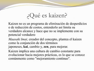 ¿Qué es kaizen?
Kaizen no es un programa de eliminación de desperdicios
o de reducción de costos, entenderlo así limita su
verdadero alcance y hace que no se implemente con su
potencial verdadero
Maasaki Imai, creador del concepto, plantea el kaizen
como la conjunción de dos términos
japoneses, kai, cambio y, zen, para mejorar.
Kaizen implica una cultura de cambio constante para
evolucionar hacia mejores prácticas, es lo que se conoce
comúnmente como "mejoramiento continuo".
 