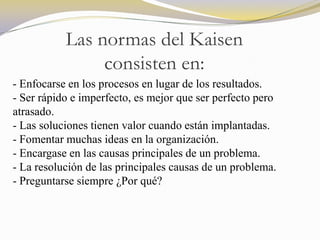 Las normas del Kaisen
                consisten en:
- Enfocarse en los procesos en lugar de los resultados.
- Ser rápido e imperfecto, es mejor que ser perfecto pero
atrasado.
- Las soluciones tienen valor cuando están implantadas.
- Fomentar muchas ideas en la organización.
- Encargase en las causas principales de un problema.
- La resolución de las principales causas de un problema.
- Preguntarse siempre ¿Por qué?
 