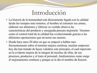 Introducción
 La historia de la humanidad está directamente ligada con la calidad
  desde los tiempos más remotos, el hombre al construir sus armas,
  elaborar sus alimentos y fabricar su vestido observa las
  características del producto y enseguida procura mejorarlo. Veremos
  como el control total de la calidad fue evolucionando gracias a las
  diferentes aportaciones que tuvieron sus autores.
 Desde hace unos 20 años en que se empezó a hablar mas
  frecuentemente sobre el termino mejora continua, muchas empresas
  hoy día han tratado de hacer valedero este principio, el cual repercute
  en la evidente mejora de la imagen de muchas de ellas, de sus
  procesos, productos y el trato al personal. Analizaremos como surge
  el mejoramiento continuo y porque se le dio el nombre de Kaizen.
 