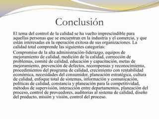 Conclusión
El tema del control de la calidad se ha vuelto imprescindible para
aquellas personas que se encuentran en la industria y el comercio, y que
están interesadas en la operación exitosa de sus organizaciones. La
calidad total comprende las siguientes categorías:
Compromiso de la alta administración-liderazgo, equipos de
mejoramiento de calidad, medición de la calidad, corrección de
problemas, comité de calidad, educación y capacitación, metas de
mejoramiento, prevención de defectos, recompensas y reconocimiento,
procedimientos del programa de calidad, crecimiento con rentabilidad
económica, necesidades del consumidor, planeación estratégica, cultura
de calidad, enfoque total de sistemas, información y comunicación,
políticas de calidad, constancia y planeación para la competitividad,
métodos de supervisión, interacción entre departamentos, planeación del
proceso, control de proveedores, auditorias al sistema de calidad, diseño
del producto, misión y visión, control del proceso.
 