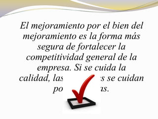 El mejoramiento por el bien del
 mejoramiento es la forma más
     segura de fortalecer la
  competitividad general de la
     empresa. Si se cuida la
calidad, las utilidades se cuidan
         por si mismas.
 