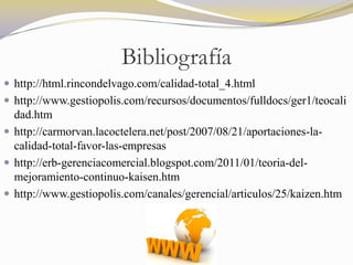 Bibliografía
 http://html.rincondelvago.com/calidad-total_4.html
 http://www.gestiopolis.com/recursos/documentos/fulldocs/ger1/teocali
  dad.htm
 http://carmorvan.lacoctelera.net/post/2007/08/21/aportaciones-la-
  calidad-total-favor-las-empresas
 http://erb-gerenciacomercial.blogspot.com/2011/01/teoria-del-
  mejoramiento-continuo-kaisen.htm
 http://www.gestiopolis.com/canales/gerencial/articulos/25/kaizen.htm
 